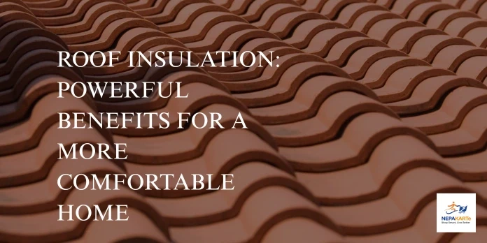 Roof Insulation: Powerful Benefits for a More Comfortable Home